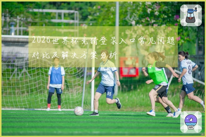 2026世界杯竞猜登录入口常见问题对比及解决方案分析