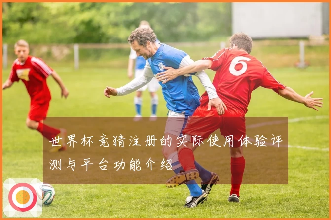 世界杯竞猜注册的实际使用体验评测与平台功能介绍