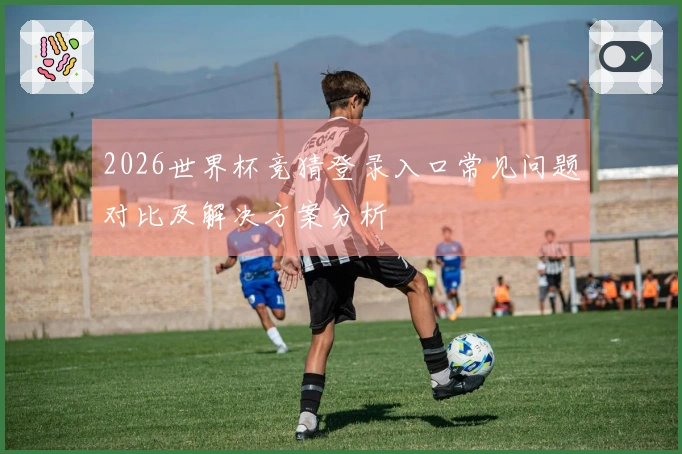 2026世界杯竞猜登录入口常见问题对比及解决方案分析